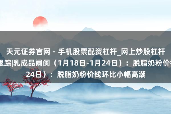 天元证券官网 - 手机股票配资杠杆_网上炒股杠杆官方配资 行业跟踪|乳成品阛阓（1月18日-1月24日）：脱脂奶粉价钱环比小幅高潮