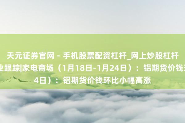 天元证券官网 - 手机股票配资杠杆_网上炒股杠杆官方配资 行业跟踪|家电商场（1月18日-1月24日）：铝期货价钱环比小幅高涨