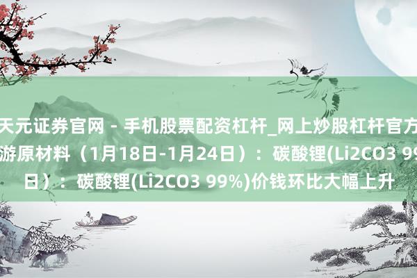 天元证券官网 - 手机股票配资杠杆_网上炒股杠杆官方配资 行业跟踪|锂电上游原材料（1月18日-1月24日）：碳酸锂(Li2CO3 99%)价钱环比大幅上升