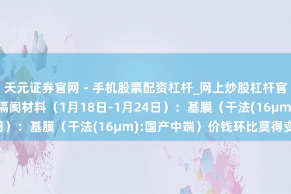 天元证券官网 - 手机股票配资杠杆_网上炒股杠杆官方配资 行业跟踪|锂电隔阂材料（1月18日-1月24日）：基膜（干法(16μm):国产中端）价钱环比莫得变动