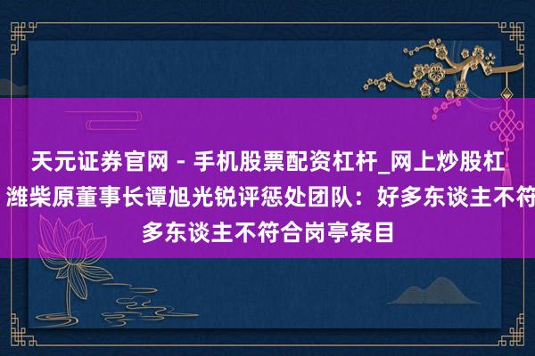 天元证券官网 - 手机股票配资杠杆_网上炒股杠杆官方配资 潍柴原董事长谭旭光锐评惩处团队：好多东谈主不符合岗亭条目