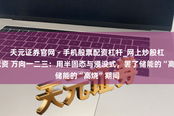 天元证券官网 - 手机股票配资杠杆_网上炒股杠杆官方配资 万向一二三：用半固态与浸没式，罢了储能的“高烧”期间