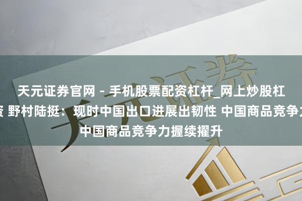 天元证券官网 - 手机股票配资杠杆_网上炒股杠杆官方配资 野村陆挺：现时中国出口进展出韧性 中国商品竞争力握续擢升