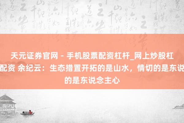 天元证券官网 - 手机股票配资杠杆_网上炒股杠杆官方配资 余纪云：生态措置开拓的是山水，情切的是东说念主心