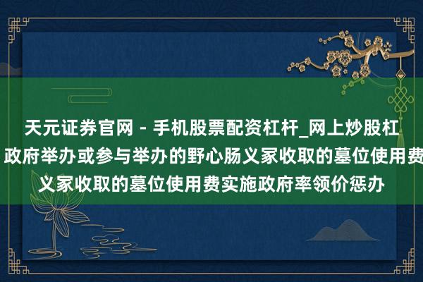 天元证券官网 - 手机股票配资杠杆_网上炒股杠杆官方配资 三部门：政府举办或参与举办的野心肠义冢收取的墓位使用费实施政府率领价惩办