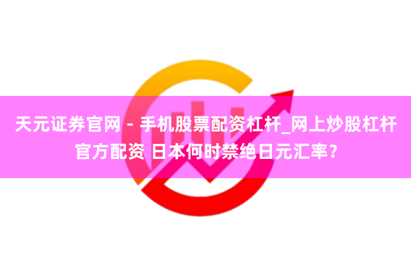 天元证券官网 - 手机股票配资杠杆_网上炒股杠杆官方配资 日本何时禁绝日元汇率？