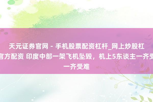 天元证券官网 - 手机股票配资杠杆_网上炒股杠杆官方配资 印度中部一架飞机坠毁，机上5东谈主一齐受难