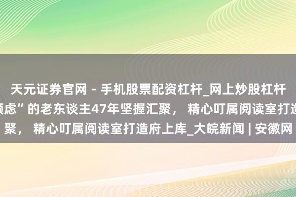 天元证券官网 - 手机股票配资杠杆_网上炒股杠杆官方配资 留下“合肥顾虑”的老东谈主47年坚握汇聚， 精心叮属阅读室打造府上库_大皖新闻 | 安徽网