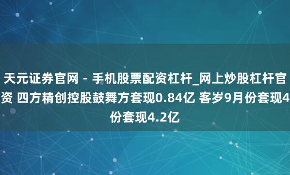 天元证券官网 - 手机股票配资杠杆_网上炒股杠杆官方配资 四方精创控股鼓舞方套现0.84亿 客岁9月份套现4.2亿
