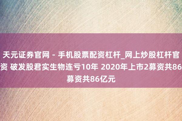 天元证券官网 - 手机股票配资杠杆_网上炒股杠杆官方配资 破发股君实生物连亏10年 2020年上市2募资共86亿元