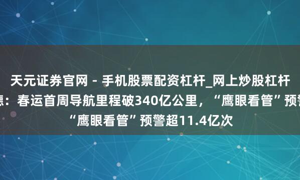 天元证券官网 - 手机股票配资杠杆_网上炒股杠杆官方配资 高德：春运首周导航里程破340亿公里，“鹰眼看管”预警超11.4亿次