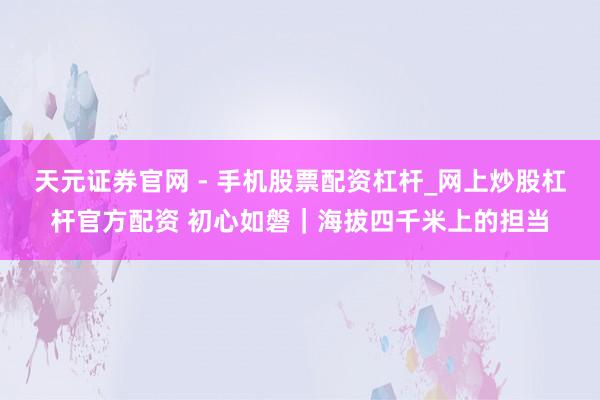 天元证券官网 - 手机股票配资杠杆_网上炒股杠杆官方配资 初心如磐｜海拔四千米上的担当