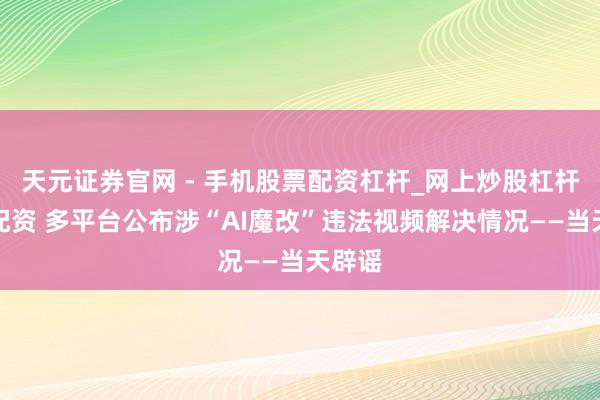 天元证券官网 - 手机股票配资杠杆_网上炒股杠杆官方配资 多平台公布涉“AI魔改”违法视频解决情况——当天辟谣