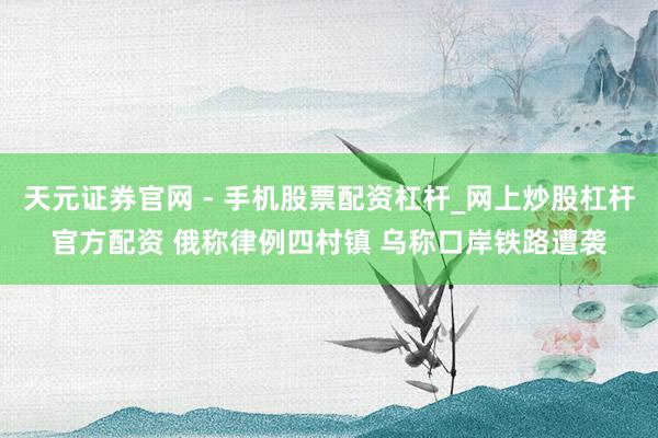 天元证券官网 - 手机股票配资杠杆_网上炒股杠杆官方配资 俄称律例四村镇 乌称口岸铁路遭袭