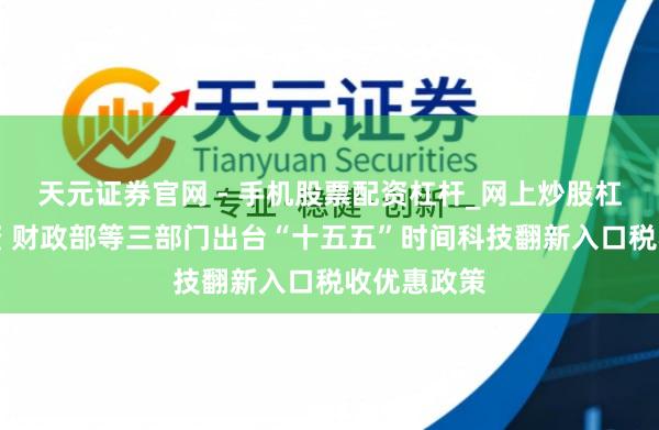 天元证券官网 - 手机股票配资杠杆_网上炒股杠杆官方配资 财政部等三部门出台“十五五”时间科技翻新入口税收优惠政策