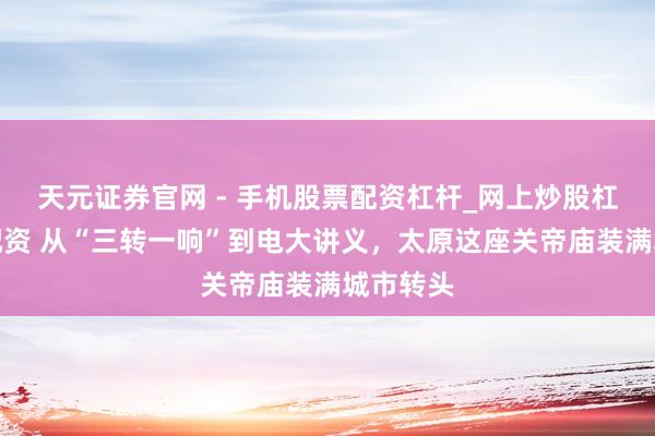 天元证券官网 - 手机股票配资杠杆_网上炒股杠杆官方配资 从“三转一响”到电大讲义，太原这座关帝庙装满城市转头