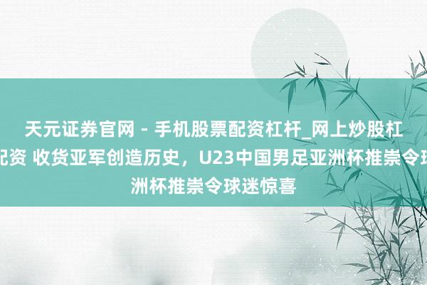 天元证券官网 - 手机股票配资杠杆_网上炒股杠杆官方配资 收货亚军创造历史，U23中国男足亚洲杯推崇令球迷惊喜