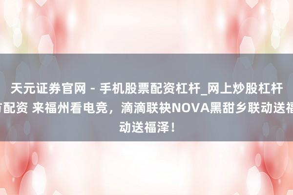 天元证券官网 - 手机股票配资杠杆_网上炒股杠杆官方配资 来福州看电竞，滴滴联袂NOVA黑甜乡联动送福泽！