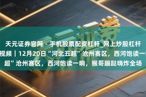 天元证券官网 - 手机股票配资杠杆_网上炒股杠杆官方配资 河北五超·微视频｜12月20日“河北五超”沧州赛区，西河饱读一响，猴哥蹦跶嗨炸全场