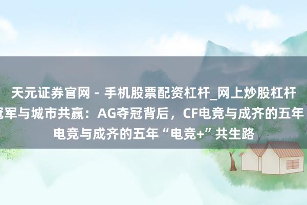 天元证券官网 - 手机股票配资杠杆_网上炒股杠杆官方配资 赛事冠军与城市共赢：AG夺冠背后，CF电竞与成齐的五年“电竞+”共生路