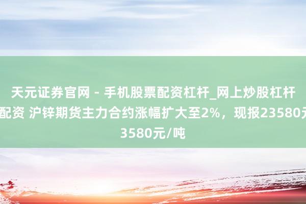 天元证券官网 - 手机股票配资杠杆_网上炒股杠杆官方配资 沪锌期货主力合约涨幅扩大至2%，现报23580元/吨
