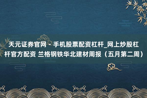 天元证券官网 - 手机股票配资杠杆_网上炒股杠杆官方配资 兰格钢铁华北建材周报（五月第二周）