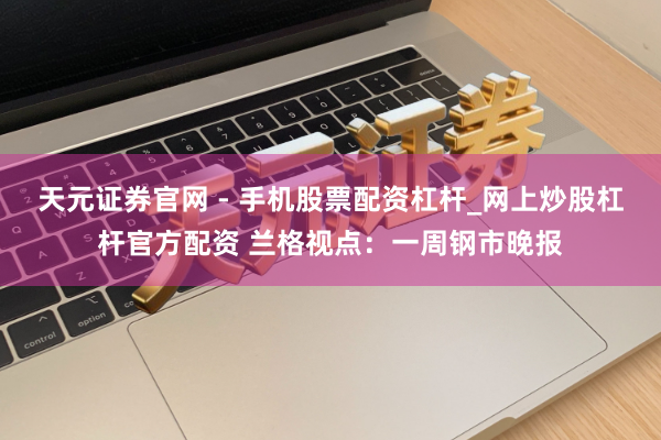 天元证券官网 - 手机股票配资杠杆_网上炒股杠杆官方配资 兰格视点：一周钢市晚报