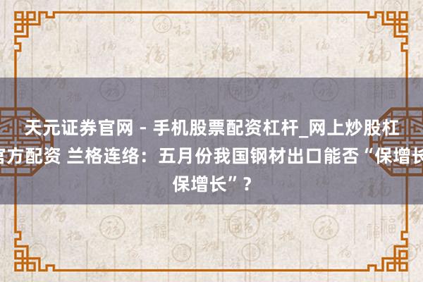 天元证券官网 - 手机股票配资杠杆_网上炒股杠杆官方配资 兰格连络:五月份我国钢材出口能否“保增长”?