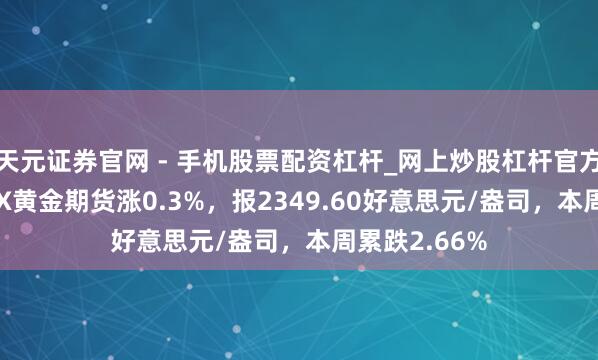天元证券官网 - 手机股票配资杠杆_网上炒股杠杆官方配资 COMEX黄金期货涨0.3%，报2349.60好意思元/盎司，本周累跌2.66%