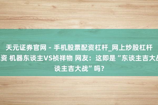 天元证券官网 - 手机股票配资杠杆_网上炒股杠杆官方配资 机器东谈主VS祯祥物 网友：这即是“东谈主吉大战”吗？