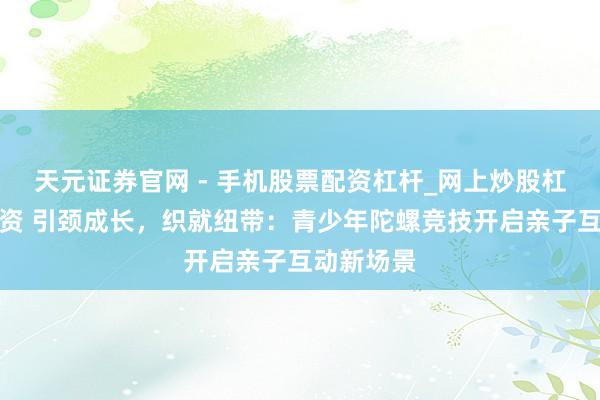 天元证券官网 - 手机股票配资杠杆_网上炒股杠杆官方配资 引颈成长,织就纽带:青少年陀螺竞技开启亲子互动新场景