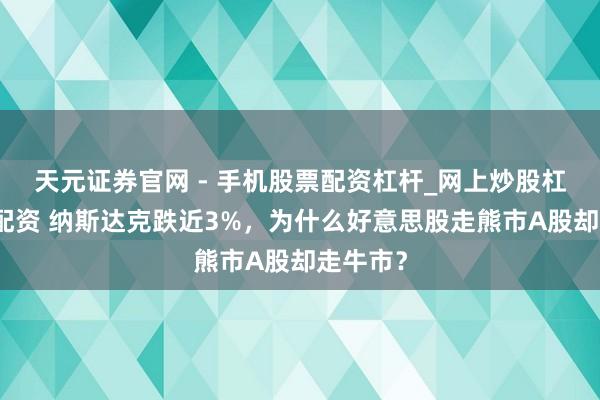 天元证券官网 - 手机股票配资杠杆_网上炒股杠杆官方配资 纳斯达克跌近3%,为什么好意思股走熊市A股却走牛市?