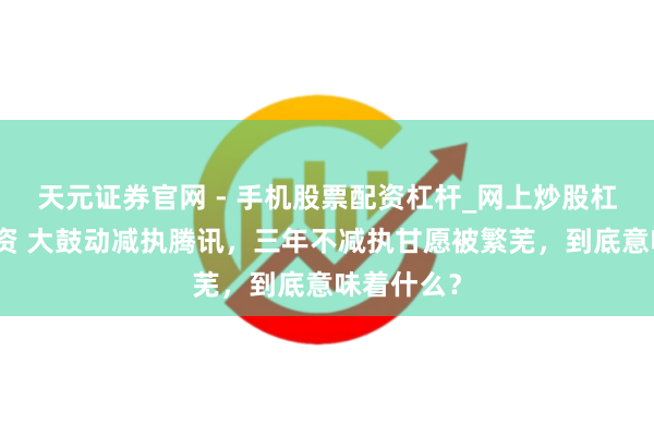 天元证券官网 - 手机股票配资杠杆_网上炒股杠杆官方配资 大鼓动减执腾讯,三年不减执甘愿被繁芜,到底意味着什么?