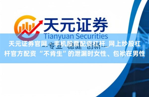 天元证券官网 - 手机股票配资杠杆_网上炒股杠杆官方配资 “不肯生”的泄漏时女性、包袱在男性