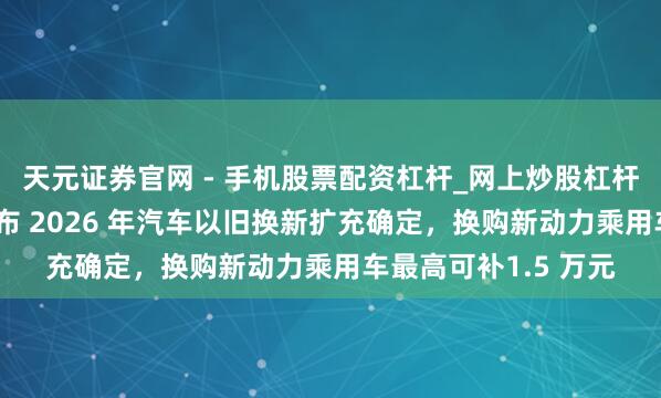 天元证券官网 - 手机股票配资杠杆_网上炒股杠杆官方配资 福建省公布 2026 年汽车以旧换新扩充确定，换购新动力乘用车最高可补1.5 万元
