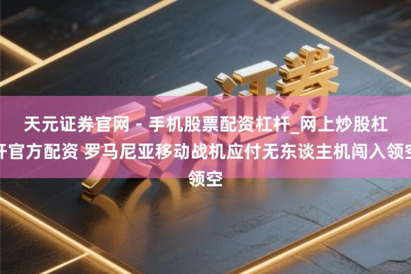 天元证券官网 - 手机股票配资杠杆_网上炒股杠杆官方配资 罗马尼亚移动战机应付无东谈主机闯入领空